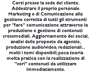 Corsi presso la sede del cliente. Addestrare il proprio personale Marketing e di Comunicazione alla gestione corretta di tutti gli strumenti per "fare" comunicazione attraverso la produzione e gestione di contenuti crossmediali. Aggiornamento dei social, analisi delle proposte da agenzie, produzione audio/video, redazionali... molti i temi disponibili; poca teoria molta pratica con la realizzazione di "veri" contenuti da utilizzare immediatamente. 