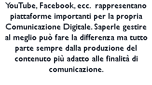 YouTube, Facebook, ecc. rappresentano piattaforme importanti per la propria Comunicazione Digitale. Saperle gestire al meglio può fare la differenza ma tutto parte sempre dalla produzione del contenuto più adatto alle finalità di comunicazione. 